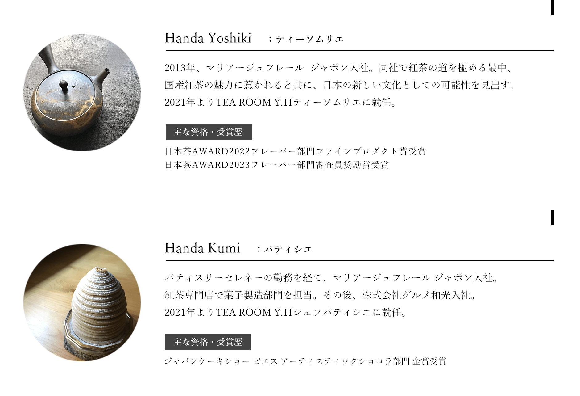 Handa Yoshiki：ティーソムリエ 2013年、マリアージュフレール ジャポン入社。同社で紅茶の道を極める最中、国産紅茶の魅力に惹かれると共に、日本の新しい文化としての可能性を見出す。2021年よりTEA ROOM Y.Hティーソムリエに就任。主な資格・受賞歴：日本茶AWARD2022フレーバー部門ファインプロダクト賞受賞、日本茶AWARD2023フレーバー部門審査員奨励賞受賞。Handa Kumi：パティシエ。パティスリーセレネーの勤務を経て、マリアージュフレール ジャポン入社。紅茶専門店で菓子製造部門を担当する。その後、株式会社グルメ和光入社。2021年よりTEA ROOM Y.Hシェフパティシエに就任。主な資格・受賞歴：ジャパンケーキショーピエスアーティスティックショコラ部門金賞受賞。