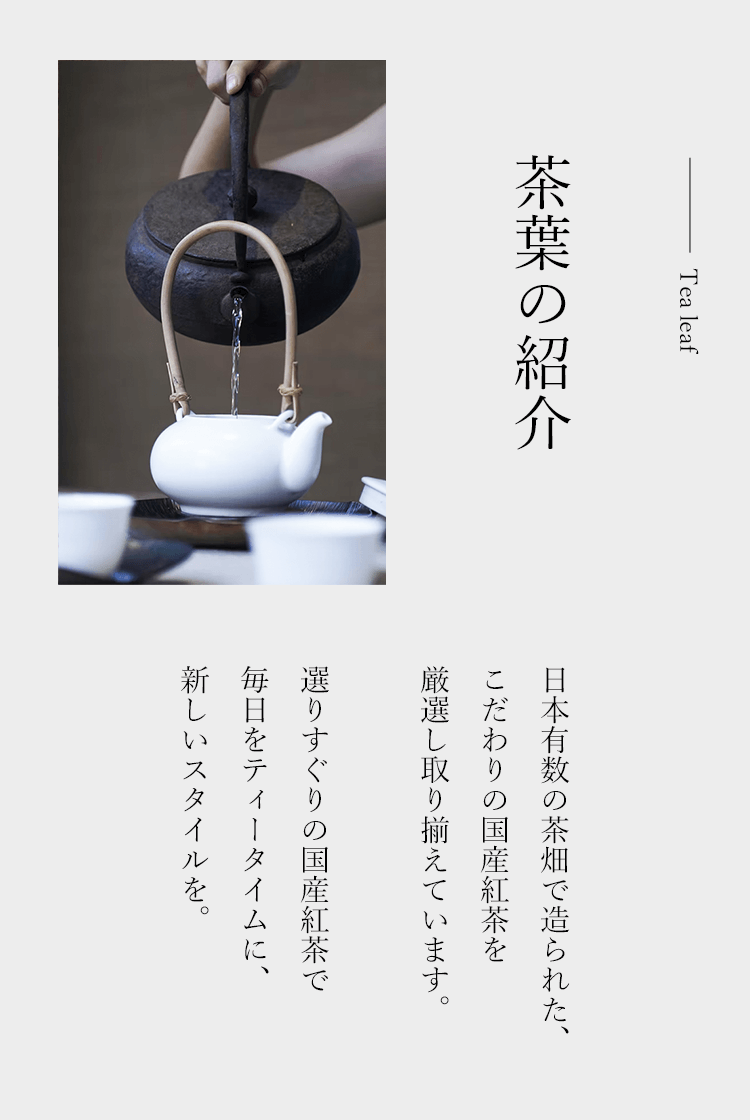 茶葉の紹介 日本有数の茶畑で造られた、こだわりの国産紅茶を厳選し取り揃えています。選りすぐりの国産紅茶で毎日のティータイムに、新しいスタイルを。