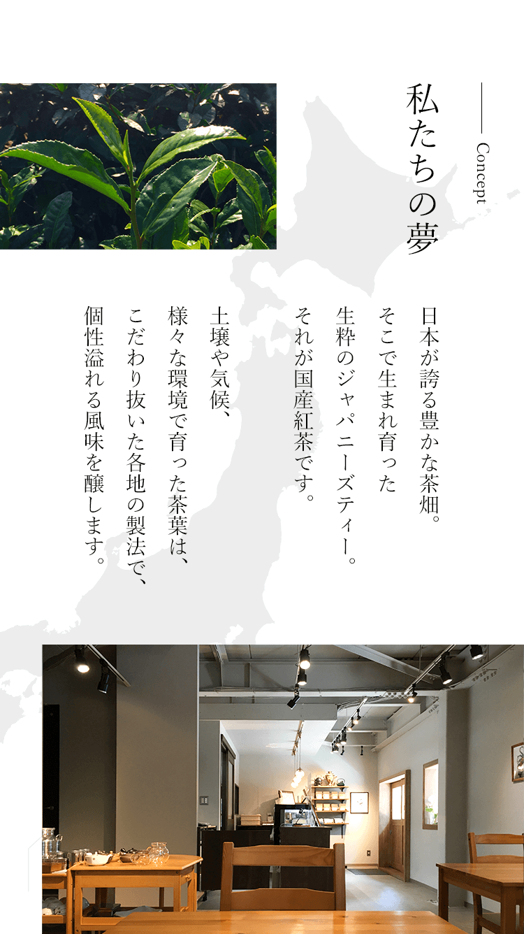 Concept私たちの夢 日本が誇る豊かな茶畑。そこで生まれ育った生粋のジャパニーズティー。それが国産紅茶です。
        土壌や気候、様々な環境で育った茶葉は、こだわり抜いた各地の製法で、個性溢れる風味を醸します。