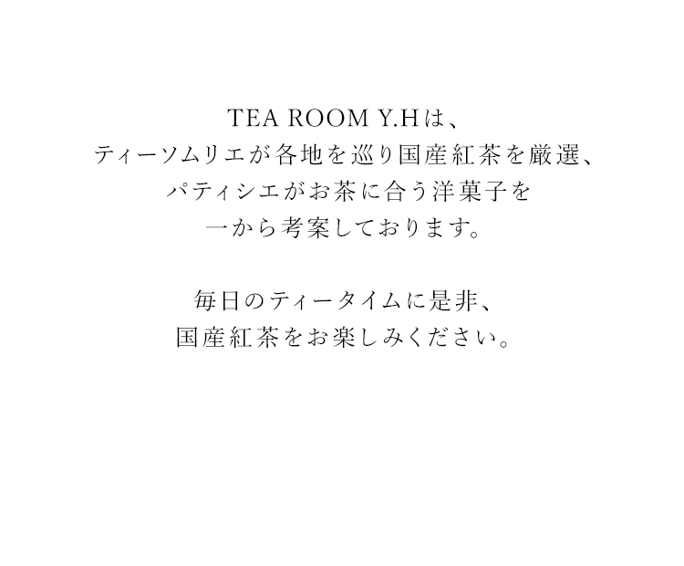 TEA ROOM Y.Hは、ティーソムリエが各地を巡り国産紅茶を厳選し、パティシエがお茶に合う洋菓子を一から考案しております。毎日のティータイムに、是非国産紅茶をお楽しみください。