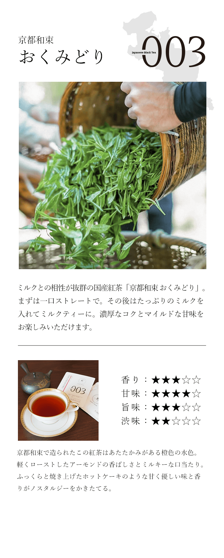 京都和束 おくみどり ミルクとの相性が抜群の国産紅茶「京都和束おくみどり」。まずは一口ストレートで。その後はたっぷりのミルクを入れてミルクティーに。濃厚なコクとマイルドな甘味をお楽しみいただけます。京都和束で造られたこの紅茶はあたたかみがある橙色の水色。軽くローストしたアーモンドの香ばしさとミルキーな口当たり。ふっくらと焼き上げたホットケーキのような甘く優しい味と香りがノスタルジーをかきたてる。