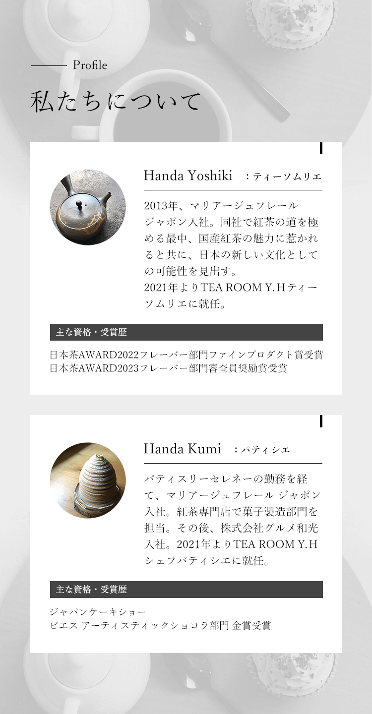 Profile 私たちについて。Handa Yoshiki：ティーソムリエ。2013年、マリアージュフレール ジャポン入社。同社で紅茶の道を極める最中、国産紅茶の魅力に惹かれると共に、日本の新しい文化としての可能性を見出す。2021年よりTEA ROOM Y.Hティーソムリエに就任。主な資格・受賞歴：日本茶AWARD2022フレーバー部門ファインプロダクト賞受賞、日本茶AWARD2023フレーバー部門審査員奨励賞受賞。Handa Kumi：パティシエ。パティスリーセレネーの勤務を経て、マリアージュフレール ジャポン入社。紅茶専門店で菓子製造部門を担当する。その後、株式会社グルメ和光入社。2021年よりTEA ROOM Y.Hシェフパティシエに就任。主な資格・受賞歴：ジャパンケーキショーピエスアーティスティックショコラ部門金賞受賞。